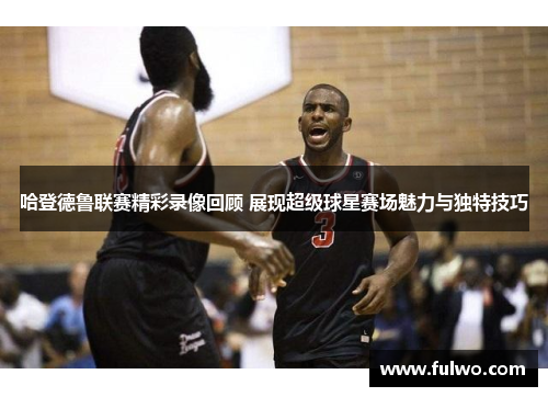 哈登德鲁联赛精彩录像回顾 展现超级球星赛场魅力与独特技巧