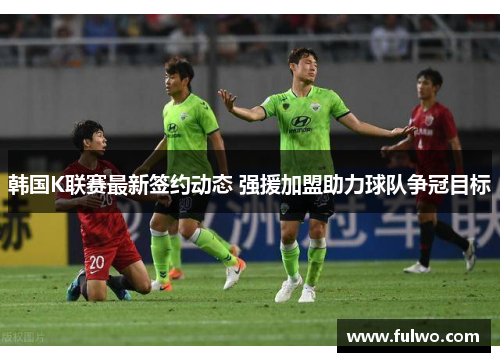 韩国K联赛最新签约动态 强援加盟助力球队争冠目标